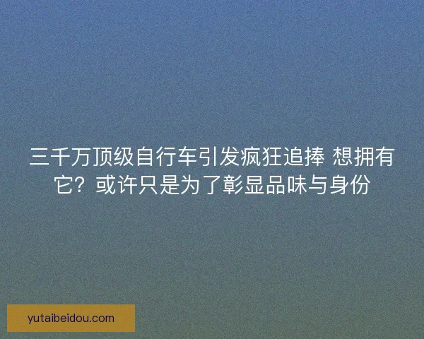 三千万顶级自行车引发疯狂追捧 想拥有它？或许只是为了彰显品味与身份