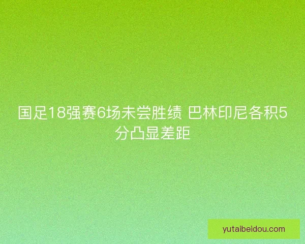 国足18强赛6场未尝胜绩 巴林印尼各积5分凸显差距