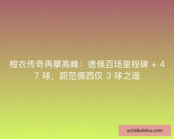 橙衣传奇再攀高峰：德佩百场里程碑 + 47 球，距范佩西仅 3 球之遥