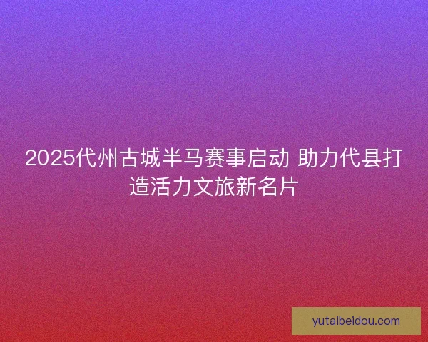 2025代州古城半马赛事启动 助力代县打造活力文旅新名片