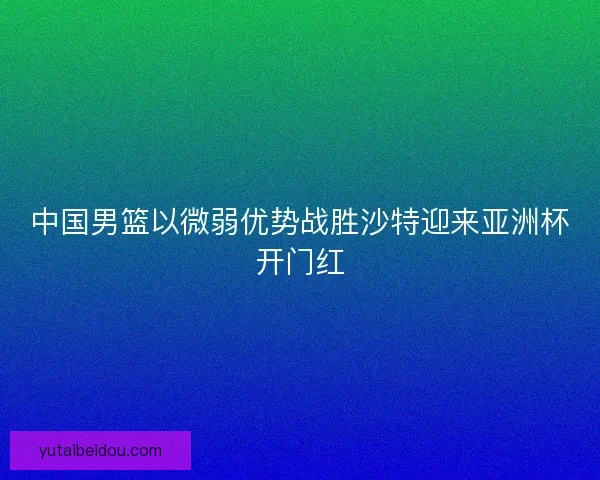 中国男篮以微弱优势战胜沙特迎来亚洲杯开门红
