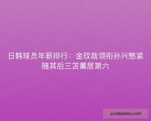 日韩球员年薪排行：金玟哉领衔孙兴慜紧随其后三笘薰居第六