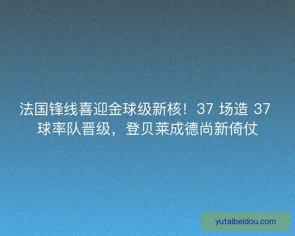 法国锋线喜迎金球级新核！37 场造 37 球率队晋级，登贝莱成德尚新倚仗