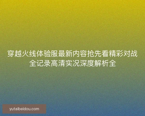 穿越火线体验服最新内容抢先看精彩对战全记录高清实况深度解析全 穿越火线体验服最新内容抢先看精彩对战全记录高清实况深度解析全