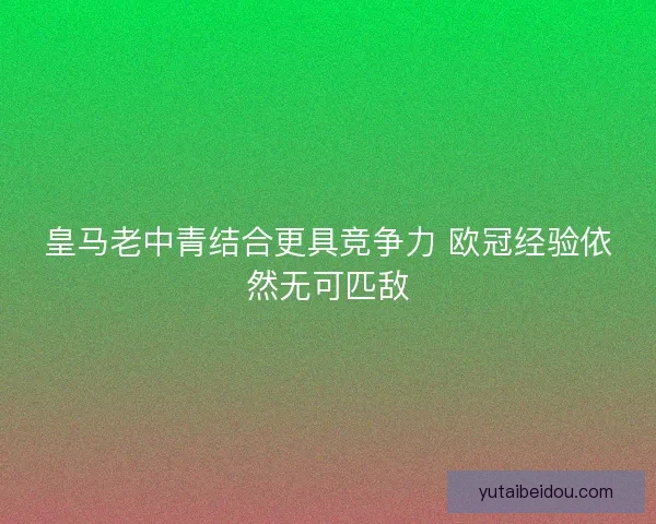 皇马老中青结合更具竞争力 欧冠经验依然无可匹敌