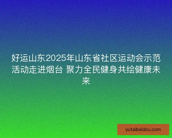好运山东2025年山东省社区运动会示范活动走进烟台 聚力全民健身共绘健康未来