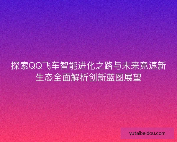 探索QQ飞车智能进化之路与未来竞速新生态全面解析创新蓝图展望