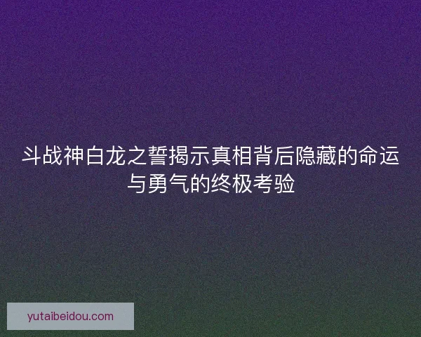 斗战神白龙之誓揭示真相背后隐藏的命运与勇气的终极考验