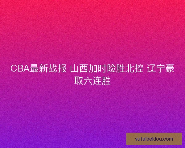CBA最新战报 山西加时险胜北控 辽宁豪取六连胜
