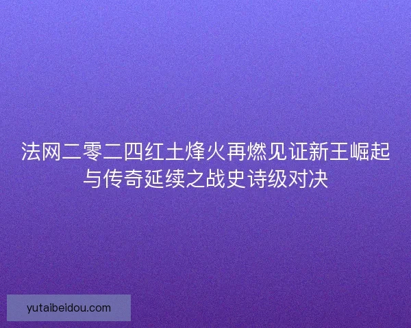 法网二零二四红土烽火再燃见证新王崛起与传奇延续之战史诗级对决