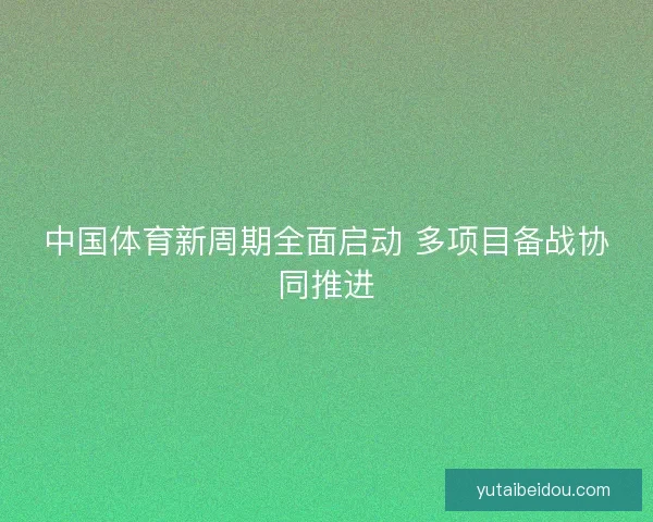 中国体育新周期全面启动 多项目备战协同推进 中国体育新周期全面启动 多项目备战协同推进