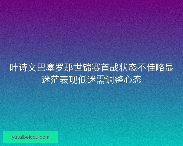 叶诗文巴塞罗那世锦赛首战状态不佳略显迷茫表现低迷需调整心态
