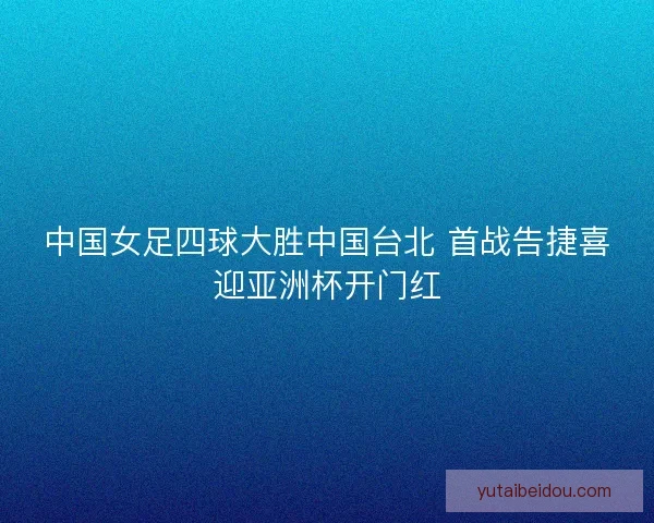 中国女足四球大胜中国台北 首战告捷喜迎亚洲杯开门红 中国女足四球大胜中国台北 首战告捷喜迎亚洲杯开门红