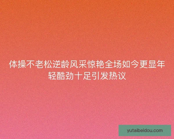 体操不老松逆龄风采惊艳全场如今更显年轻酷劲十足引发热议