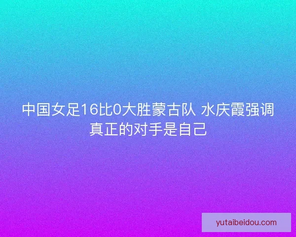 中国女足16比0大胜蒙古队 水庆霞强调真正的对手是自己