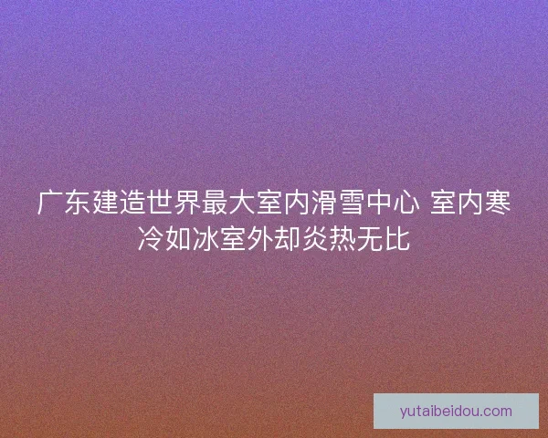 广东建造世界最大室内滑雪中心 室内寒冷如冰室外却炎热无比