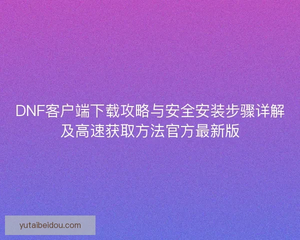 DNF客户端下载攻略与安全安装步骤详解及高速获取方法官方最新版 DNF客户端下载攻略与安全安装步骤详解及高速获取方法官方最新版